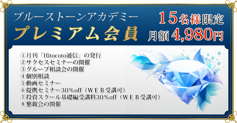 プレミアム会員　月額　4,980円　一括　54,780円

①月刊「Hitocoto通信」の発行
②サクセスセミナーの開催
③グループ相談会の開催
④個別相談
⑤動画セミナー
⑥提携セミナー30％off（ＷＥＢ受講可）
⑦投資スクール基礎編受講料30％off（ＷＥＢ受講可）
⑧懇親会の開催