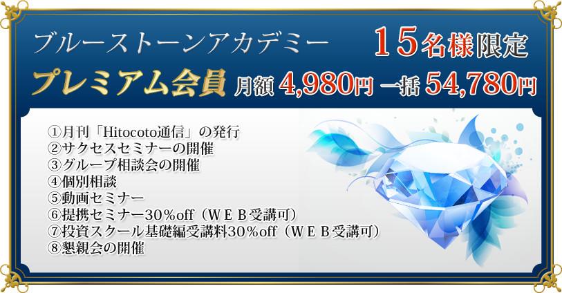 プレミアム会員　月額　4,980円　一括　54,780円

①月刊「Hitocoto通信」の発行
②サクセスセミナーの開催
③グループ相談会の開催
④個別相談
⑤動画セミナー
⑥提携セミナー30％off（ＷＥＢ受講可）
⑦投資スクール基礎編受講料30％off（ＷＥＢ受講可）
⑧懇親会の開催