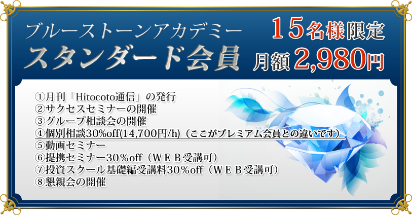スタンダード会員　月額　2,980円　一括　32,780円

（スタンダード会員に含まれるサービスの内容）
①月刊「Hitocoto通信」の発行
②サクセスセミナーの開催
③グループ相談会の開催
④個別相談30%off(14,700円/h)（ここがプレミアム会員との違いです）
⑤動画セミナー
⑥提携セミナー30％off（ＷＥＢ受講可）
⑦投資スクール基礎編受講料30％off（ＷＥＢ受講可）
⑧懇親会の開催