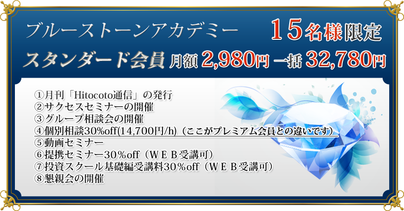 スタンダード会員　月額　2,980円　一括　32,780円

（スタンダード会員に含まれるサービスの内容）
①月刊「Hitocoto通信」の発行
②サクセスセミナーの開催
③グループ相談会の開催
④個別相談30%off(14,700円/h)（ここがプレミアム会員との違いです）
⑤動画セミナー
⑥提携セミナー30％off（ＷＥＢ受講可）
⑦投資スクール基礎編受講料30％off（ＷＥＢ受講可）
⑧懇親会の開催